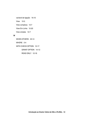 variável de ligação 16-10
View 12-5
View complexa 12-7
View Em Linha 12-20
View simples 12-7
W
WHEN OTHERS 23-14
WHERE 2-4
WITH CHECK OPTION 12-17
GRANT OPTION 14-13
READ ONLY 12-18
Introdução ao Oracle: Índice do SQL e PL/SQL - 12
 