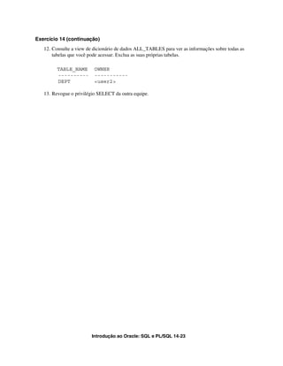 Introdução ao Oracle: SQL e PL/SQL 14-23
Exercício 14 (continuação)
12. Consulte a view de dicionário de dados ALL_TABLES para ver as informações sobre todas as
tabelas que você pode acessar. Exclua as suas próprias tabelas.
TABLE_NAME OWNER
---------- -----------
DEPT <user2>
13. Revogue o privilégio SELECT da outra equipe.
 