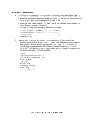 Introdução ao Oracle: SQL e PL/SQL 15-6
Exercício 15 (continuação)
3. Crie seqüências para identificar exclusivamente cada linha das tabelas MEMBER e TITLE.
a. Número de membro para tabela MEMBER: inicie com 101; não permita o armazenamento
em cache dos valores. Nomeie a seqüência member_id_seq.
b. Número de título para a tabela TITLE: inicie com 92; não permita o armazenamento em
cache. Nomeie a seqüência title_id_seq.
c. Verifique a existência das seqüências no dicionário de dados.
SEQUENCE_NAME INCREMENT_BY LAST_NUMBER
-------------- ------------ -----------
TITLE_ID_SEQ 1 92
MEMBER_ID_SEQ 1 101
4. Adicione dados às tabelas. Crie um script para cada conjunto de dados a adicionar.
a. Adicione títulos de filmes à tabela TITLE . Crie um script para fornecer as informações
sobre os filmes. Salve o arquivo de script como p8q4.sql. Use as seqüências para
identificar exclusivamente cada título. Informe as datas de lançamento no formato
DD-MON-YYYY. Lembre-se que as aspas simples devem ser tratadas com atenção em
um campo de caractere. Verifique as adições.
TITLE
------------------------
Willie and Christmas Too
Alien Again
The Glob
My Day Off
Miracles on Ice
Soda Gang
6 rows selected.
 