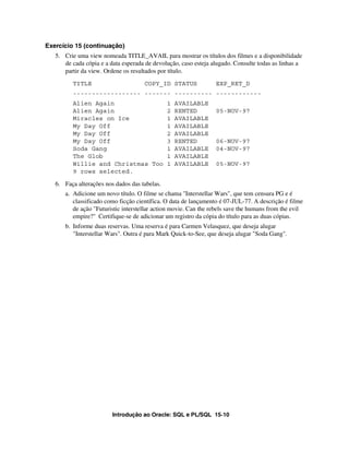 Introdução ao Oracle: SQL e PL/SQL 15-10
Exercício 15 (continuação)
5. Crie uma view nomeada TITLE_AVAIL para mostrar os títulos dos filmes e a disponibilidade
de cada cópia e a data esperada de devolução, caso esteja alugado. Consulte todas as linhas a
partir da view. Ordene os resultados por título.
TITLE COPY_ID STATUS EXP_RET_D
------------------ ------- ---------- ------------
Alien Again 1 AVAILABLE
Alien Again 2 RENTED 05-NOV-97
Miracles on Ice 1 AVAILABLE
My Day Off 1 AVAILABLE
My Day Off 2 AVAILABLE
My Day Off 3 RENTED 06-NOV-97
Soda Gang 1 AVAILABLE 04-NOV-97
The Glob 1 AVAILABLE
Willie and Christmas Too 1 AVAILABLE 05-NOV-97
9 rows selected.
6. Faça alterações nos dados das tabelas.
a. Adicione um novo título. O filme se chama "Interstellar Wars", que tem censura PG e é
classificado como ficção científica. O data de lançamento é 07-JUL-77. A descrição é filme
de ação "Futuristic interstellar action movie. Can the rebels save the humans from the evil
empire?" Certifique-se de adicionar um registro da cópia do título para as duas cópias.
b. Informe duas reservas. Uma reserva é para Carmen Velasquez, que deseja alugar
"Interstellar Wars". Outra é para Mark Quick-to-See, que deseja alugar "Soda Gang".
 