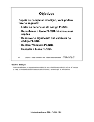 Introdução ao Oracle: SQL e PL/SQL 16-2
Objetivo da Lição
Esta lição apresenta as regras e estruturas básicas para criação e execução dos blocos de códigos
PL/SQL. Ela também mostra como declarar variáveis e atribuir tipos de dados a elas.
16-2 Copyright  Oracle Corporation, 1999. Todos os direitos reservados.
Objetivos
Depois de completar esta lição, você poderá
fazer o seguinte:
• Listar os benefícios do código PL/SQL
• Reconhecer o bloco PL/SQL básico e suas
seções
• Descrever o significado das variáveis no
código PL/SQL
• Declarar Variáveis PL/SQL
• Executar o bloco PL/SQL
 