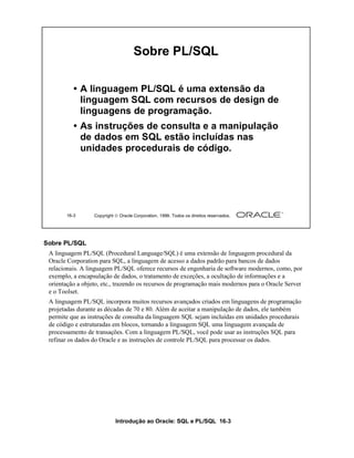 Introdução ao Oracle: SQL e PL/SQL 16-3
Sobre PL/SQL
A linguagem PL/SQL (Procedural Language/SQL) é uma extensão de linguagem procedural da
Oracle Corporation para SQL, a linguagem de acesso a dados padrão para bancos de dados
relacionais. A linguagem PL/SQL oferece recursos de engenharia de software modernos, como, por
exemplo, a encapsulação de dados, o tratamento de exceções, a ocultação de informações e a
orientação a objeto, etc., trazendo os recursos de programação mais modernos para o Oracle Server
e o Toolset.
A linguagem PL/SQL incorpora muitos recursos avançados criados em linguagens de programação
projetadas durante as décadas de 70 e 80. Além de aceitar a manipulação de dados, ele também
permite que as instruções de consulta da linguagem SQL sejam incluídas em unidades procedurais
de código e estruturadas em blocos, tornando a linguagem SQL uma linguagem avançada de
processamento de transações. Com a linguagem PL/SQL, você pode usar as instruções SQL para
refinar os dados do Oracle e as instruções de controle PL/SQL para processar os dados.
16-3 Copyright  Oracle Corporation, 1999. Todos os direitos reservados.
Sobre PL/SQL
• A linguagem PL/SQL é uma extensão da
linguagem SQL com recursos de design de
linguagens de programação.
• As instruções de consulta e a manipulação
de dados em SQL estão incluídas nas
unidades procedurais de código.
 