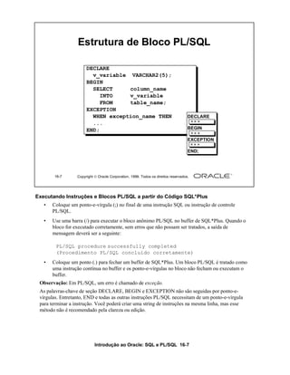 Introdução ao Oracle: SQL e PL/SQL 16-7
Executando Instruções e Blocos PL/SQL a partir do Código SQL*Plus
• Coloque um ponto-e-vírgula (;) no final de uma instrução SQL ou instrução de controle
PL/SQL.
• Use uma barra (/) para executar o bloco anônimo PL/SQL no buffer de SQL*Plus. Quando o
bloco for executado corretamente, sem erros que não possam ser tratados, a saída de
mensagem deverá ser a seguinte:
• Coloque um ponto (.) para fechar um buffer de SQL*Plus. Um bloco PL/SQL é tratado como
uma instrução contínua no buffer e os ponto-e-vírgulas no bloco não fecham ou executam o
buffer.
Observação: Em PL/SQL, um erro é chamado de exceção.
As palavras-chave de seção DECLARE, BEGIN e EXCEPTION não são seguidas por ponto-e-
vírgulas. Entretanto, END e todas as outras instruções PL/SQL necessitam de um ponto-e-vírgula
para terminar a instrução. Você poderá criar uma string de instruções na mesma linha, mas esse
método não é recomendado pela clareza ou edição.
16-7 Copyright  Oracle Corporation, 1999. Todos os direitos reservados.
Estrutura de Bloco PL/SQL
DECLARE
v_variable VARCHAR2(5);
BEGIN
SELECT column_name
INTO v_variable
FROM table_name;
EXCEPTION
WHEN exception_name THEN
...
END;
DECLARE
BEGIN
EXCEPTION
END;
PL/SQL procedure successfully completed
(Procedimento PL/SQL concluído corretamente)
 