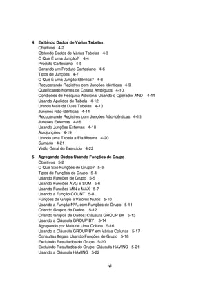 4 Exibindo Dados de Várias Tabelas
Objetivos 4-2
Obtendo Dados de Várias Tabelas 4-3
O Que É uma Junção? 4-4
Produto Cartesiano 4-5
Gerando um Produto Cartesiano 4-6
Tipos de Junções 4-7
O Que É uma Junção Idêntica? 4-8
Recuperando Registros com Junções Idênticas 4-9
Qualificando Nomes de Coluna Ambíguos 4-10
Condições de Pesquisa Adicional Usando o Operador AND 4-11
Usando Apelidos de Tabela 4-12
Unindo Mais de Duas Tabelas 4-13
Junções Não-idênticas 4-14
Recuperando Registros com Junções Não-idênticas 4-15
Junções Externas 4-16
Usando Junções Externas 4-18
Autojunções 4-19
Unindo uma Tabela a Ela Mesma 4-20
Sumário 4-21
Visão Geral do Exercício 4-22
5 Agregando Dados Usando Funções de Grupo
Objetivos 5-2
O Que São Funções de Grupo? 5-3
Tipos de Funções de Grupo 5-4
Usando Funções de Grupo 5-5
Usando Funções AVG e SUM 5-6
Usando Funções MIN e MAX 5-7
Usando a Função COUNT 5-8
Funções de Grupo e Valores Nulos 5-10
Usando a Função NVL com Funções de Grupo 5-11
Criando Grupos de Dados 5-12
Criando Grupos de Dados: Cláusula GROUP BY 5-13
Usando a Cláusula GROUP BY 5-14
Agrupando por Mais de Uma Coluna 5-16
Usando a Cláusula GROUP BY em Várias Colunas 5-17
Consultas Ilegais Usando Funções de Grupo 5-18
Excluindo Resultados do Grupo 5-20
Excluindo Resultados do Grupo: Cláusula HAVING 5-21
Usando a Cláusula HAVING 5-22
vi
 