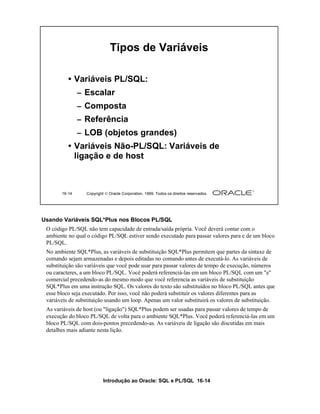 Introdução ao Oracle: SQL e PL/SQL 16-14
16-14 Copyright  Oracle Corporation, 1999. Todos os direitos reservados.
Tipos de Variáveis
• Variáveis PL/SQL:
– Escalar
– Composta
– Referência
– LOB (objetos grandes)
• Variáveis Não-PL/SQL: Variáveis de
ligação e de host
Usando Variáveis SQL*Plus nos Blocos PL/SQL
O código PL/SQL não tem capacidade de entrada/saída própria. Você deverá contar com o
ambiente no qual o código PL/SQL estiver sendo executado para passar valores para e de um bloco
PL/SQL.
No ambiente SQL*Plus, as variáveis de substituição SQL*Plus permitem que partes da sintaxe de
comando sejam armazenadas e depois editadas no comando antes de executá-lo. As variáveis de
substituição são variáveis que você pode usar para passar valores de tempo de execução, números
ou caracteres, a um bloco PL/SQL. Você poderá referenciá-las em um bloco PL/SQL com um "e"
comercial precedendo-as do mesmo modo que você referencia as variáveis de substituição
SQL*Plus em uma instrução SQL. Os valores do texto são substituídos no bloco PL/SQL antes que
esse bloco seja executado. Por isso, você não poderá substituir os valores diferentes para as
variáveis de substituição usando um loop. Apenas um valor substituirá os valores de substituição.
As variáveis de host (ou "ligação") SQL*Plus podem ser usadas para passar valores de tempo de
execução do bloco PL/SQL de volta para o ambiente SQL*Plus. Você poderá referenciá-las em um
bloco PL/SQL com dois-pontos precedendo-as. As variáveis de ligação são discutidas em mais
detalhes mais adiante nesta lição.
 
