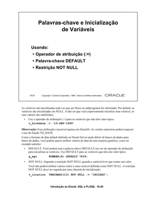 Introdução ao Oracle: SQL e PL/SQL 16-20
16-20 Copyright  Oracle Corporation, 1999. Todos os direitos reservados.
Palavras-chave e Inicialização
de Variáveis
Usando:
• Operador de atribuição (:=)
• Palavra-chave DEFAULT
• Restrição NOT NULL
As variáveis são inicializadas toda vez que um bloco ou subprograma for informado. Por default, as
variáveis são inicializadas em NULL. A não ser que você expressamente inicialize uma variável, os
seus valores são indefinidos.
• Use o operador de atribuição (:=) para as variáveis que não têm valor típico.
Observação: Essa atribuição é possível apenas em Oracle8i. As versões anteriores podem requerer
o uso da função TO_DATE.
Como o formato de data default definido no Oracle Server pode diferir de banco de dados para
banco de dados, você poderá querer atribuir valores de data de uma maneira genérica, como no
exemplo anterior.
• DEFAULT: Você poderá usar a palavra-chave DEFAULT em vez do operador de atribuição
para inicializar as variáveis. Use DEFAULT para as variáveis que têm um valor típico.
• NOT NULL: Imponha a restrição NOT NULL quando a variável tiver que conter um valor.
Você não poderá atribuir valores nulos a uma variável definida como NOT NULL. A restrição
NOT NULL deve ser seguida por uma cláusula de inicialização.
g_mgr NUMBER(4) DEFAULT 7839;
v_hiredate := '15-SEP-1999'
v_location VARCHAR2(13) NOT NULL := 'CHICAGO';
 