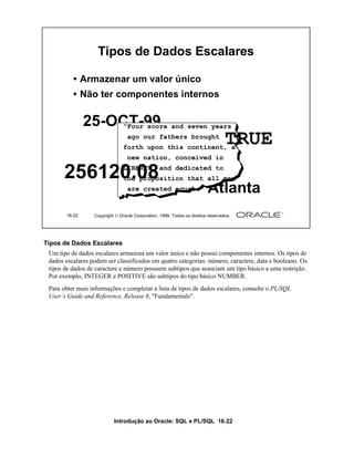 Introdução ao Oracle: SQL e PL/SQL 16-22
Tipos de Dados Escalares
Um tipo de dados escalares armazena um valor único e não possui componentes internos. Os tipos de
dados escalares podem ser classificados em quatro categorias: número, caractere, data e booleano. Os
tipos de dados de caractere e número possuem subtipos que associam um tipo básico a uma restrição.
Por exemplo, INTEGER e POSITIVE são subtipos do tipo básico NUMBER.
Para obter mais informações e completar a lista de tipos de dados escalares, consulte o PL/SQL
User’s Guide and Reference, Release 8, "Fundamentals".
16-22 Copyright  Oracle Corporation, 1999. Todos os direitos reservados.
Tipos de Dados Escalares
• Armazenar um valor único
• Não ter componentes internos
25-OCT-99
Atlanta
"Four score and seven years
ago our fathers brought
forth upon this continent, a
new nation, conceived in
LIBERTY, and dedicated to
the proposition that all men
are created equal."
TRUE
256120.08
 