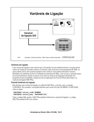 Introdução ao Oracle: SQL e PL/SQL 16-31
16-31 Copyright  Oracle Corporation, 1999. Todos os direitos reservados.
Variáveis de Ligação
Servidor
Variável
de ligação S/O
Variáveis de Ligação
Uma variável de ligação é uma variável que você declara em um ambiente de host e usa para passar
valores de tempo de execução, número ou caractere, para ou de um ou mais programas PL/SQL, os
quais podem usá-la como usariam qualquer outra variável. Você poderá referenciar variáveis
declaradas em ambientes de host ou chamada em instruções PL/SQL, a não ser que a instrução esteja
em um procedimento, função ou pacote. Isso inclui as variáveis de linguagem declaradas em
programas do pré-compilador, campos de tela em aplicações de Form do Oracle Developer e as
variáveis de ligação SQL*Plus.
Criando Variáveis de Ligação
Para declarar uma variável de ligação no ambiente SQL*Plus, você deve usar o comando
VARIABLE. Por exemplo, você poderá declarar uma variável de tipo NUMBER e VARCHAR2
como se segue:
Tanto o código SQL quanto o SQL*Plus poderão referenciar a variável de ligação, e o código
SQL*Plus poderá exibir seus valores.
VARIABLE return_code NUMBER
VARIABLE return_msg VARCHAR2(30)
 