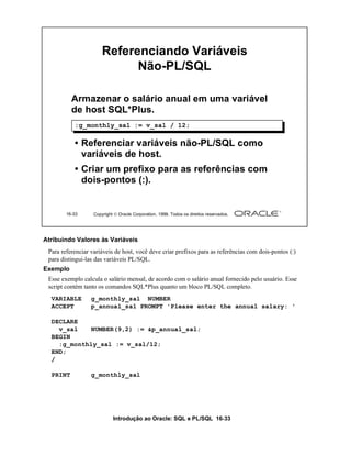 Introdução ao Oracle: SQL e PL/SQL 16-33
16-33 Copyright  Oracle Corporation, 1999. Todos os direitos reservados.
Referenciando Variáveis
Não-PL/SQL
Armazenar o salário anual em uma variável
de host SQL*Plus.
• Referenciar variáveis não-PL/SQL como
variáveis de host.
• Criar um prefixo para as referências com
dois-pontos (:).
:g_monthly_sal := v_sal / 12;
Atribuindo Valores às Variáveis
Para referenciar variáveis de host, você deve criar prefixos para as referências com dois-pontos (:)
para distingui-las das variáveis PL/SQL.
Exemplo
Esse exemplo calcula o salário mensal, de acordo com o salário anual fornecido pelo usuário. Esse
script contém tanto os comandos SQL*Plus quanto um bloco PL/SQL completo.
VARIABLE g_monthly_sal NUMBER
ACCEPT p_annual_sal PROMPT 'Please enter the annual salary: '
DECLARE
v_sal NUMBER(9,2) := &p_annual_sal;
BEGIN
:g_monthly_sal := v_sal/12;
END;
/
PRINT g_monthly_sal
 