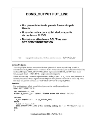 Introdução ao Oracle: SQL e PL/SQL 16-34
16-34 Copyright  Oracle Corporation, 1999. Todos os direitos reservados.
DBMS_OUTPUT.PUT_LINE
• Um procedimento de pacote fornecido pela
Oracle
• Uma alternativa para exibir dados a partir
de um bloco PL/SQL
• Deverá ser ativado em SQL*Plus com
SET SERVEROUTPUT ON
Uma outra Opção
Você viu que pode declarar uma variável de host, referenciá-la em um bloco PL/SQL e exibir o
conteúdo dela em SQL*Plus usando o comando PRINT. Uma outra opção para exibir as informações de
um bloco PL/SQL é DBMS_OUTPUT.PUT_LINE. O procedimento DBMS_OUTPUT é um pacote
fornecido pela Oracle e o PUT_LINE é um procedimento no pacote.
Em um bloco PL/SQL, referencie o procedimento DBMS_OUTPUT.PUT_LINE e, entre parênteses, as
informações que você deseja imprimir na tela. O pacote deve primeiro ser ativado na sessão SQL*Plus.
Para fazer isso, execute comando SET SERVEROUTPUT ON do código SQL*Plus.
Exemplo
Esse script calcula o salário mensal e imprime-as na tela, usando o procedimento
DBMS_OUTPUT.PUT_LINE.
SET SERVEROUTPUT ON
ACCEPT p_annual_sal PROMPT 'Please enter the annual salary: '
DECLARE
v_sal NUMBER(9,2) := &p_annual_sal;
BEGIN
v_sal := v_sal/12;
DBMS_OUTPUT.PUT_LINE ('The monthly salary is ' || TO_CHAR(v_sal));
END;
/
 