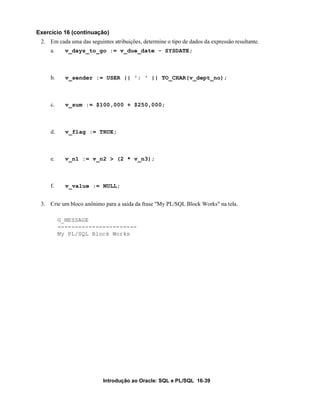 Introdução ao Oracle: SQL e PL/SQL 16-39
Exercício 16 (continuação)
2. Em cada uma das seguintes atribuições, determine o tipo de dados da expressão resultante.
a. v_days_to_go := v_due_date - SYSDATE;
b. v_sender := USER || ': ' || TO_CHAR(v_dept_no);
c. v_sum := $100,000 + $250,000;
d. v_flag := TRUE;
e. v_n1 := v_n2 > (2 * v_n3);
f. v_value := NULL;
3. Crie um bloco anônimo para a saída da frase "My PL/SQL Block Works" na tela.
G_MESSAGE
-----------------------
My PL/SQL Block Works
 