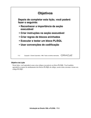 Introdução ao Oracle: SQL e PL/SQL 17-2
17-2 Copyright  Oracle Corporation, 1999. Todos os direitos reservados.
Objetivos
Depois de completar esta lição, você poderá
fazer o seguinte:
• Reconhecer a importância da seção
executável
• Criar instruções na seção executável
• Criar regras de blocos aninhados
• Executar e testar um bloco PL/SQL
• Usar convenções de codificação
Objetivo da Lição
Nesta lição, você aprenderá como criar códigos executáveis no bloco PL/SQL. Você também
aprenderá as regras de aninhamento dos blocos PL/SQL de código, assim como executar e testar seu
código PL/SQL.
 