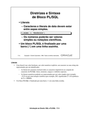Introdução ao Oracle: SQL e PL/SQL 17-5
17-5 Copyright  Oracle Corporation, 1999. Todos os direitos reservados.
Diretrizes e Sintaxe
de Bloco PL/SQL
• Literais
– Caracteres e literais de data devem estar
entre aspas simples.
– Os números poderão ser valores
simples ou notações científicas.
• Um bloco PL/SQL é finalizado por uma
barra ( / ) em uma linha sozinha.
v_ename := 'Henderson';
Literais
• Uma literal é um valor booleano, um valor numérico explícito, um caractere ou uma string não
representados por um identificador.
– As literais de caracteres incluem todos os caracteres imprimíveis no conjunto de
caracteres do PL/SQL: letras, numerais, espaços e símbolos especiais.
– As literais numéricas poderão ser representadas por um valor simples (por exemplo,
–32.5) ou por uma notação científica (por exemplo, 2E5, significando 2* (10 à potência
de 5) = 200000).
• Um bloco PL/SQL é finalizado por uma barra ( / ) em uma linha sozinha.
 