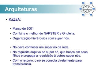 Arquiteturas
●   KaZaA:

    ●   Março de 2001
    ●   Combina o melhor do NAPSTER e Gnutella.
    ●   Organização hierárquica com super nós.

    ●   Nó deve conhecer um super nó da rede.
    ●   Nó requisita arquivo ao super nó, que busca em seus
        filhos e propaga a requisição à outros super nós.
    ●   Com o retorno, o nó se conecta diretamente para
        transferência.
 