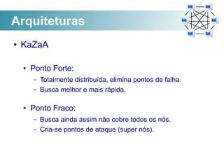 Arquiteturas
●   KaZaA

    ●   Ponto Forte:
        –   Totalmente distribuída, elimina pontos de falha.
        –   Busca melhor e mais rápida.

    ●   Ponto Fraco:
        –   Busca ainda assim não cobre todos os nós.
        –   Cria-se pontos de ataque (super nós).
 