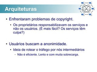 Arquiteturas
●   Enfrentaram problemas de copyright.
    ●   Os proprietários responsabilizavam os serviços e
        não os usuários. (É mais fácil? Os serviços têm
        culpa?)


●   Usuários buscam a anonimidade.
    ●   Ideia de rotear o tráfego por nós intermediários
        –   Não é eficiente. Lento e com muita sobrecarga.
 