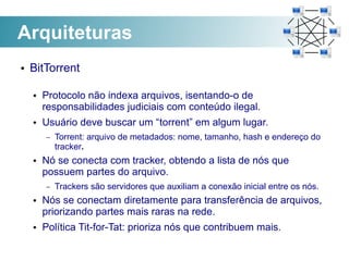Arquiteturas
●   BitTorrent

    ●   Protocolo não indexa arquivos, isentando-o de
        responsabilidades judiciais com conteúdo ilegal.
    ●   Usuário deve buscar um “torrent” em algum lugar.
        –   Torrent: arquivo de metadados: nome, tamanho, hash e endereço do
            tracker.
    ●   Nó se conecta com tracker, obtendo a lista de nós que
        possuem partes do arquivo.
        –   Trackers são servidores que auxiliam a conexão inicial entre os nós.
    ●   Nós se conectam diretamente para transferência de arquivos,
        priorizando partes mais raras na rede.
    ●   Política Tit-for-Tat: prioriza nós que contribuem mais.
 