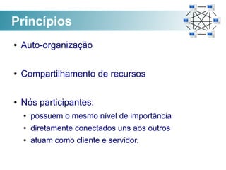 Princípios
●   Auto-organização

●   Compartilhamento de recursos

●   Nós participantes:
    ●   possuem o mesmo nível de importância
    ●   diretamente conectados uns aos outros
    ●   atuam como cliente e servidor.
 