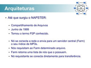 Arquiteturas
●   Até que surgiu o NAPSTER:

    ●   Compartilhamento de Arquivos
    ●   Junho de 1999
    ●   Tornou o termo P2P conhecido.

    ●   Nó se conecta a rede e envia para um servidor central (Farm)
        o seu índice de MP3s.
    ●   Nós requisitam ao Farm determinado arquivo.
    ●   Farm retorna uma lista de nós que o possuem.
    ●   Nó requisitante se conecta diretamente para transferência.
 