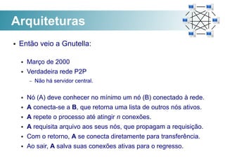 Arquiteturas
●   Então veio a Gnutella:

    ●   Março de 2000
    ●   Verdadeira rede P2P
        –   Não há servidor central.

    ●   Nó (A) deve conhecer no mínimo um nó (B) conectado à rede.
    ●   A conecta-se a B, que retorna uma lista de outros nós ativos.
    ●   A repete o processo até atingir n conexões.
    ●   A requisita arquivo aos seus nós, que propagam a requisição.
    ●   Com o retorno, A se conecta diretamente para transferência.
    ●   Ao sair, A salva suas conexões ativas para o regresso.
 