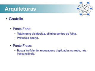 Arquiteturas
●   Gnutella

    ●   Ponto Forte:
        –   Totalmente distribuída, elimina pontos de falha.
        –   Protocolo aberto.

    ●   Ponto Fraco:
        –   Busca ineficiente, mensagens duplicadas na rede, nós
            inalcançáveis.
 