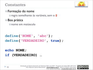 Constantes
Formação do nome
regra semelhante às variáveis, sem o $

Boa prática
nome em maiúsculo

!

!

define('NOME', 'abc');
define('VERDADEIRO', true);
!

echo NOME;
if (VERDADEIRO) …
!10

Introdução ao Desenvolvimento de Sistemas Web com PHP - Programa de Verão IME-USP 2014
Prof. Mauricio Garcia Nascimento - mauricio@ime.usp.br - todos os direitos reservados 
Prof. Daniel Arndt Alves – progdan@progdan.pro.br

 