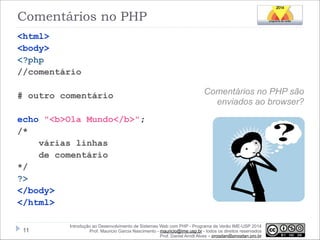 Comentários no PHP
<html>
<body>
<?php
//comentário

!
# outro comentário

!

Comentários no PHP são
enviados ao browser?

echo "<b>Ola Mundo</b>";
/*
várias linhas
de comentário
*/
?>
</body>
</html>
!11

Introdução ao Desenvolvimento de Sistemas Web com PHP - Programa de Verão IME-USP 2014
Prof. Mauricio Garcia Nascimento - mauricio@ime.usp.br - todos os direitos reservados 
Prof. Daniel Arndt Alves – progdan@progdan.pro.br

 