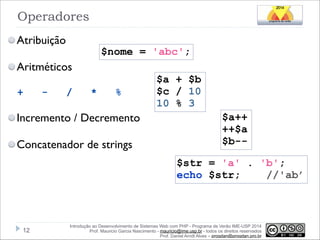 Operadores
Atribuição

$nome = 'abc';

Aritméticos
+

-

/

*

%

Incremento / Decremento
Concatenador de strings

$a + $b
$c / 10
10 % 3
$a++
++$a
$b-$str = 'a' . 'b';
echo $str;
//'ab’

!12

Introdução ao Desenvolvimento de Sistemas Web com PHP - Programa de Verão IME-USP 2014
Prof. Mauricio Garcia Nascimento - mauricio@ime.usp.br - todos os direitos reservados 
Prof. Daniel Arndt Alves – progdan@progdan.pro.br

 