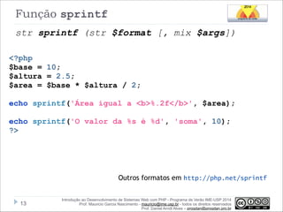 Função sprintf
str sprintf (str $format [, mix $args])
<?php
$base = 10;
$altura = 2.5;
$area = $base * $altura / 2;

!

echo sprintf('Área igual a <b>%.2f</b>', $area);

!

echo sprintf('O valor da %s é %d', 'soma', 10);
?>

Outros formatos em http://php.net/sprintf

!13

Introdução ao Desenvolvimento de Sistemas Web com PHP - Programa de Verão IME-USP 2014
Prof. Mauricio Garcia Nascimento - mauricio@ime.usp.br - todos os direitos reservados 
Prof. Daniel Arndt Alves – progdan@progdan.pro.br

 