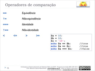 Operadores de comparação
==

Equivalência

!=

Não-equivalência

===

Identidade

!==

Não-identidade

<

<=

!15

>

>=

$a =
$b =
$c =
echo
echo
echo

10;
10;
'10';
$a == $b;
$a == $c;
$a === $c;

Introdução ao Desenvolvimento de Sistemas Web com PHP - Programa de Verão IME-USP 2014
Prof. Mauricio Garcia Nascimento - mauricio@ime.usp.br - todos os direitos reservados 
Prof. Daniel Arndt Alves – progdan@progdan.pro.br

//true
//true
//false

 