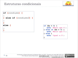 Estruturas condicionais
if (condição) {
…
} else if (condição2) {
…
}
else {
…
}

!18

if ($a < 5) {
echo 'Menor que 5';
} else if ($a > 5) {
echo 'Maior que 5';
} else {
echo 'Igual a 5';
}

Introdução ao Desenvolvimento de Sistemas Web com PHP - Programa de Verão IME-USP 2014
Prof. Mauricio Garcia Nascimento - mauricio@ime.usp.br - todos os direitos reservados 
Prof. Daniel Arndt Alves – progdan@progdan.pro.br

 