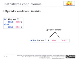 Estruturas condicionais
Operador condicional ternário
if ($a == 5)
echo 'sim';
else
echo 'não’;
Operador ternário

echo $a == 5 ? 'sim' : 'não’;

!19

Introdução ao Desenvolvimento de Sistemas Web com PHP - Programa de Verão IME-USP 2014
Prof. Mauricio Garcia Nascimento - mauricio@ime.usp.br - todos os direitos reservados 
Prof. Daniel Arndt Alves – progdan@progdan.pro.br

 