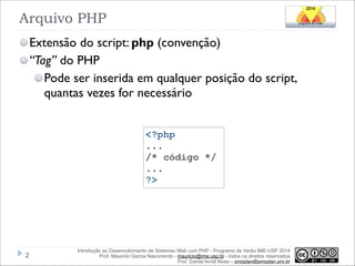 Arquivo PHP
Extensão do script: php (convenção)
“Tag” do PHP
Pode ser inserida em qualquer posição do script,
quantas vezes for necessário
<?php
...
/* código */
...
?>

!2

Introdução ao Desenvolvimento de Sistemas Web com PHP - Programa de Verão IME-USP 2014
Prof. Mauricio Garcia Nascimento - mauricio@ime.usp.br - todos os direitos reservados 
Prof. Daniel Arndt Alves – progdan@progdan.pro.br

 