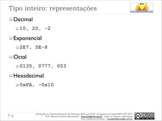 Tipo inteiro: representações
Decimal
10, 20, -2

Exponencial
2E7, 5E-8

Octal
0135, 0777, 053

Hexadecimal
0xFA, -0x10

!6

Introdução ao Desenvolvimento de Sistemas Web com PHP - Programa de Verão IME-USP 2014
Prof. Mauricio Garcia Nascimento - mauricio@ime.usp.br - todos os direitos reservados 
Prof. Daniel Arndt Alves – progdan@progdan.pro.br

 