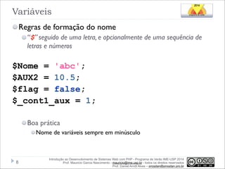 Variáveis
Regras de formação do nome
“$” seguido de uma letra, e opcionalmente de uma sequência de
letras e números

!

$Nome = 'abc';
$AUX2 = 10.5;
$flag = false;
$_cont1_aux = 1;
!
Boa prática
Nome de variáveis sempre em minúsculo

!8

Introdução ao Desenvolvimento de Sistemas Web com PHP - Programa de Verão IME-USP 2014
Prof. Mauricio Garcia Nascimento - mauricio@ime.usp.br - todos os direitos reservados 
Prof. Daniel Arndt Alves – progdan@progdan.pro.br

 