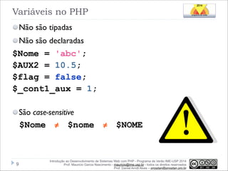 Variáveis no PHP
Não são tipadas
Não são declaradas

$Nome = 'abc';
$AUX2 = 10.5;
$flag = false;
$_cont1_aux = 1;
!

São case-sensitive

$Nome ≠ $nome ≠ $NOME

!9

Introdução ao Desenvolvimento de Sistemas Web com PHP - Programa de Verão IME-USP 2014
Prof. Mauricio Garcia Nascimento - mauricio@ime.usp.br - todos os direitos reservados 
Prof. Daniel Arndt Alves – progdan@progdan.pro.br

 