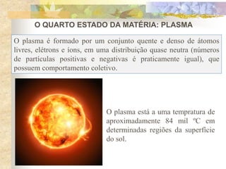 O QUARTO ESTADO DA MATÉRIA: PLASMA
O plasma é formado por um conjunto quente e denso de átomos
livres, elétrons e íons, em uma distribuição quase neutra (números
de partículas positivas e negativas é praticamente igual), que
possuem comportamento coletivo.
O plasma está a uma tempratura de
aproximadamente 84 mil ºC em
determinadas regiões da superfície
do sol.
 