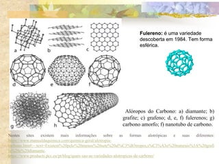 Fulereno: é uma variedade
descoberta em 1984. Tem forma
esférica.
Fulereno: é uma variedade
descoberta em 1984. Tem forma
esférica.
Nestes sites existem mais informações sobre as formas alotrópicas e suas diferentes:
https://www.manualdaquimica.com/quimica-geral/alotropia-
carbono.htm#:~:text=Existem%20pelo%20menos%20sete%20al%C3%B3tropos,s%C3%A3o%20naturais%3A%20grafi
ta%20e%20diamante.
https://www.products.pcc.eu/pt/blog/quais-sao-as-variedades-alotropicas-de-carbono/
Alóropos do Carbono: a) diamante; b)
grafite; c) grafeno; d, e, f) fulerenos; g)
carbono amorfo; f) nanotubo de carbono.
 