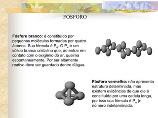 Fósforo branco: é constituído por
pequenas moléculas formadas por quatro
átomos. Sua fórmula é P4. O P4 é um
sólido branco cristalino que, ao entrar em
contato com o oxigênio do ar, queima
espontaneamente. Por ser altamente
reativo deve ser guardado dentro d’água.
Fósforo vermelho: não apresenta
estrutura determinada, mas
existem evidências de que ele é
constituído por uma cadeia longa,
por isso sua fórmula é Pn (n:
número indeterminado.
Fósforo branco: é constituído por
pequenas moléculas formadas por quatro
átomos. Sua fórmula é P4. O P4 é um
sólido branco cristalino que, ao entrar em
contato com o oxigênio do ar, queima
espontaneamente. Por ser altamente
reativo deve ser guardado dentro d’água.
Fósforo vermelho: não apresenta
estrutura determinada, mas
existem evidências de que ele é
constituído por uma cadeia longa,
por isso sua fórmula é Pn (n:
número indeterminado.
FÓSFORO
 
