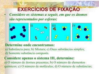 EXERCÍCIOS DE FIXAÇÃO
• Considere os sistemas a seguir, em que os átomos
são representados por esferas:
Determine onde encontramos:
a) Substância pura; b) Mistura; c) Duas substâncias simples;
d) Somente substância composta.
Considere apenas o sistema III, determine:
a) O número de átomos presentes; b) O número de elementos
químicos; c) O número de moléculas; d) O número de substâncias;
I II III IV
 