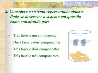 2. Considere o sistema representado abaixo.
Pode-se descrever o sistema em questão
como constituido por:
• Três fases e um componente.
• Duas fases e dois componentes.
• Três fases e dois componentes.
• Três fases e três componentes.
 