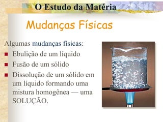 O Estudo da Matéria
Mudanças Físicas
Algumas mudanças físicas:
 Ebulição de um líquido
 Fusão de um sólido
 Dissolução de um sólido em
um líquido formando uma
mistura homogênea — uma
SOLUÇÃO.
 
