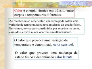 Calor é energia térmica em trânsito entre
corpos a temperaturas diferentes.
Ao receber ou ao ceder calor, um corpo pode sofrer uma
variação de temperatura ou uma mudança de estado físico.
Entretanto, nos corpos constituídos por substâncias puras,
esses dois efeitos nunca ocorrem simultaneamente.
O calor que provoca uma variação de
temperatura é denominado calor sensível.
O calor que provoca uma mudança de
estado físico é denominado calor latente.
 