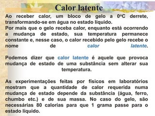Calor latente
Ao receber calor, um bloco de gelo a 0oC derrete,
transformando-se em água no estado líquido.
Por mais que o gelo receba calor, enquanto está ocorrendo
a mudança de estado, sua temperatura permanece
constante e, nesse caso, o calor recebido pelo gelo recebe o
nome de calor latente.
Podemos dizer que calor latente é aquele que provoca
mudança de estado de uma substância sem alterar sua
temperatura.
As experimentações feitas por físicos em laboratórios
mostram que a quantidade de calor requerida numa
mudança de estado depende da substância (água, ferro,
chumbo etc.) e de sua massa. No caso do gelo, são
necessárias 80 calorias para que 1 grama passe para o
estado líquido.
 