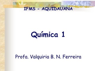 IFMS - AQUIDAUANA
Química 1
Profa. Valquiria B. N. Ferreira
 