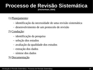 Processo de Revisão Sistemática
                                               [Kitchenham, 2004]



        1) Planejamento:
              identificação da necessidade de uma revisão sistemática
              –
            – desenvolvimento de um protocolo de revisão
        2) Condução:
              identificação da pesquisa
              –
            – seleção dos estudos
            – avaliação da qualidade dos estudos
            – extração dos dados
            – síntese dos dados
        3) Documentação


Introdução à Revisão Sistemática : Processo de Revisão Sistemática      10
 