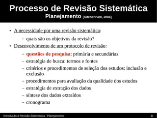 Processo de Revisão Sistemática
                                Planejamento [Kitchenham, 2004]

    ●   A necessidade por uma revisão sistemática:
             quais são os objetivos da revisão?
              –
    ●   Desenvolvimento de um protocolo de revisão:
              –   questões de pesquisa: primária e secundárias
              –   estratégia de busca: termos e fontes
              –   critérios e procedimentos de seleção dos estudos: inclusão e
                  exclusão
              –   procedimentos para avaliação da qualidade dos estudos
              –   estratégia de extração dos dados
              –   síntese dos dados extraídos
              –   cronograma

Introdução à Revisão Sistemática : Planejamento                                  11
 