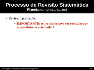 Processo de Revisão Sistemática
                                Planejamento [Kitchenham, 2004]

    ●   Revisar o protocolo:
               –   IMPORTANTE: o protocolo deve ser revisado por
                   especialista ou orientador!




Introdução à Revisão Sistemática : Planejamento                    12
 