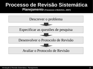 Processo de Revisão Sistemática
                          Planejamento [Travassos e Biolchini., 2007]


                                   Descrever o problema

                      Especificar as questões de pesquisa

                     Desenvolver o Protocolo de Revisão

                          Avaliar o Protocolo de Revisão



Introdução à Revisão Sistemática : Planejamento                         13
 
