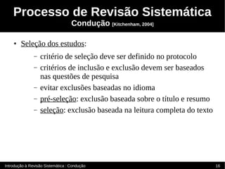 Processo de Revisão Sistemática
                                   Condução [Kitchenham, 2004]

    ●   Seleção dos estudos:
               –   critério de seleção deve ser definido no protocolo
               –   critérios de inclusão e exclusão devem ser baseados
                   nas questões de pesquisa
               –   evitar exclusões baseadas no idioma
               –   pré-seleção: exclusão baseada sobre o título e resumo
               –   seleção: exclusão baseada na leitura completa do texto




Introdução à Revisão Sistemática : Condução                                 16
 